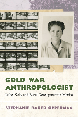 Cold War Anthropologist: Isabel Kelly and Rural Development in Mexico - Opperman, Stephanie Baker, Dr.