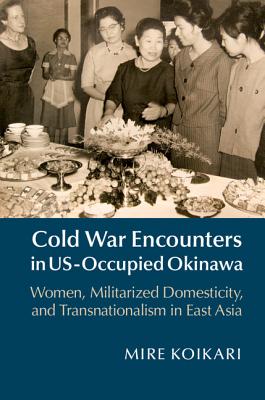 Cold War Encounters in US-Occupied Okinawa: Women, Militarized Domesticity, and Transnationalism in East Asia - Koikari, Mire