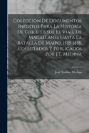 Coleccin De Documentos Inditos Para La Historia De Chile, Desde El Viaje De Magallanes Hasta La Batalla De Maipo, 1518-1818. Colectados Y Publicados Por J.T. Medina