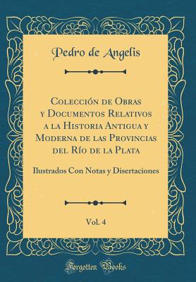 Coleccin de Obras y Documentos Relativos a la Historia Antigua y Moderna de las Provincias del Ro de la Plata, Vol. 4: Ilustrados Con Notas y Disertaciones (Classic Reprint) - Angelis, Pedro de