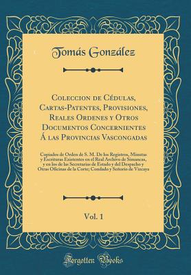 Coleccion de Cdulas, Cartas-Patentes, Provisiones, Reales Ordenes Y Otros Documentos Concernientes  Las Provincias Vascongadas, Vol. 1: Copiados de Orden de S. M. de Los Registros, Minutas Y Escrituras Existentes En El Real Archivo de Simancas, Y En L - Gonzalez, Tomas