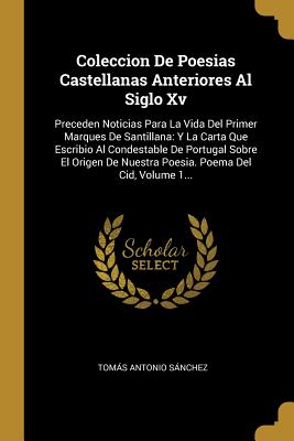 Coleccion de Poesias Castellanas Anteriores Al Siglo XV: Preceden Noticias Para La Vida del Primer Marques de Santillana: Y La Carta Que Escribio Al Condestable de Portugal Sobre El Origen de Nuestra Poesia. Poema del Cid, Volume 1... - Sanchez, Tomas Antonio