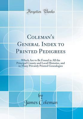 Coleman's General Index to Printed Pedigrees: Which Are to Be Found in All the Principal County and Local Histories, and in Many Privately Printed Genealogies (Classic Reprint) - Coleman, James, Bar