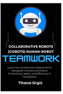 Collaborative Robots (Cobots) Human-Robot Teamwork: Learn How Collaborative Robots Work Alongside Humans to Enhance Productivity, Safety, and Efficiency in Workplaces