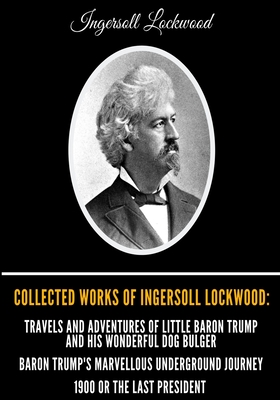 Collected Works of Ingersoll Lockwood: Travels and Adventures of Little Baron Trump and his Wonderful Dog Bulger, Baron Trump's Marvellous Underground Journey, 1900 Or The Last President - Lockwood, Ingersoll