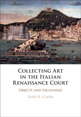 Collecting Art in the Italian Renaissance Court - Clark, Leah R