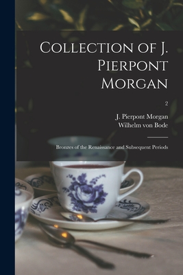 Collection of J. Pierpont Morgan: Bronzes of the Renaissance and Subsequent Periods; 2 - Morgan, J Pierpont (John Pierpont) (Creator), and Bode, Wilhelm Von 1845-1929 (Creator)