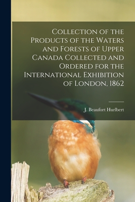 Collection of the Products of the Waters and Forests of Upper Canada Collected and Ordered for the International Exhibition of London, 1862 [microform] - Hurlbert, J Beaufort (Jesse Beaufort) (Creator)