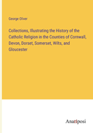 Collections, Illustrating the History of the Catholic Religion in the Counties of Cornwall, Devon, Dorset, Somerset, Wilts, and Gloucester