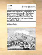 Collections towards a description of the county of Devon. By Sir William Pole, ... now first printed from the autograph in the possession of his lineal descendant Sir John-William de la Pole, Bart. ...