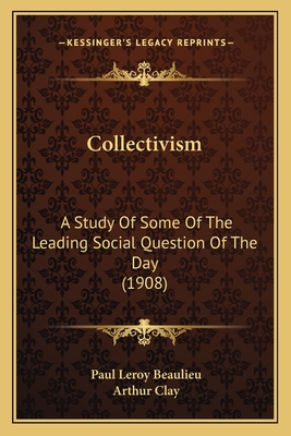 Collectivism: A Study of Some of the Leading Social Question of the Day (1908) - Beaulieu, Paul Leroy, and Clay, Arthur, Sir (Translated by)