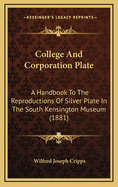 College and Corporation Plate: A Handbook to the Reproductions of Silver Plate in the South Kensington Museum, from Celebrated English Collection