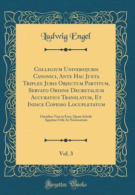 Collegium Universijuris Canonici, Ante Hac Juxta Triplex Juris Objectum Partitum, Servato Ordine Decretalium Accuratius Translatum, Et Indice Copioso Locupletatum, Vol. 3: Omnibus Tam in Foro, Quam Scholis Apprime Utile AC Necessarium (Classic Reprint) - Engel, Ludwig