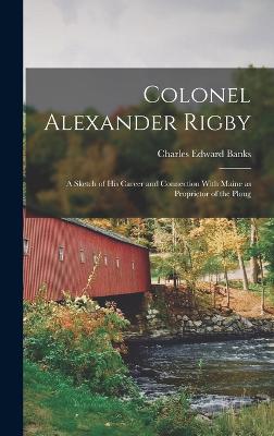 Colonel Alexander Rigby: A Sketch of his Career and Connection With Maine as Proprietor of the Ploug - Banks, Charles Edward