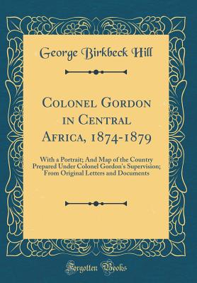 Colonel Gordon in Central Africa, 1874-1879: With a Portrait; And Map of the Country Prepared Under Colonel Gordon's Supervision; From Original Letters and Documents (Classic Reprint) - Hill, George Birkbeck