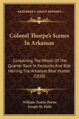 Colonel Thorpe's Scenes In Arkansas: Containing The Whole Of The Quarter Race In Kentucky And Bob Herring The Arkansas Bear Hunter (1858) - Porter, William Trotter, and Field, Joseph M