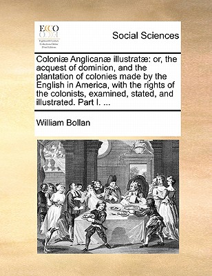 Coloniae Anglicanae Illustratae: Or, the Acquest of Dominion, and the Plantation of Colonies Made by the English in America, with the Rights of the Colonists, Examined, Stated, and Illustrated. Part I. - Bollan, William