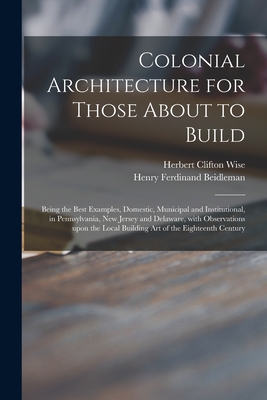 Colonial Architecture for Those About to Build; Being the Best Examples, Domestic, Municipal and Institutional, in Pennsylvania, New Jersey and Delaware, With Observations Upon the Local Building Art of the Eighteenth Century - Wise, Herbert Clifton 1873-, and Beidleman, Henry Ferdinand 1872- Joint (Creator)