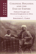 Colonial Buganda and the End of Empire: Political Thought and Historical Imagination in Africa