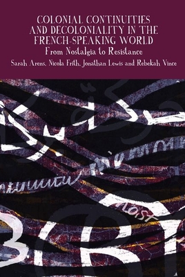 Colonial Continuities and Decoloniality in the French-Speaking World: From Nostalgia to Resistance - Arens, Sarah (Editor), and Frith, Nicola (Editor), and Lewis, Jonathan (Editor)