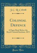 Colonial Defence: A Paper Read Before the Royal Colonial Institute, 1873 (Classic Reprint)