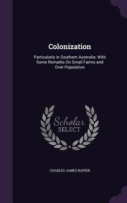 Colonization: Particularly in Southern Australia: With Some Remarks On Small Farms and Over Population - Napier, Charles James, Sir