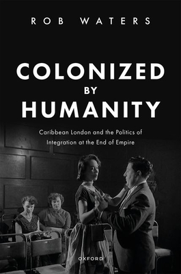 Colonized by Humanity: Caribbean London and the Politics of Integration at the End of Empire - Waters, Rob, Dr.