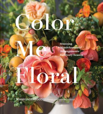 Color Me Floral: Stunning Monochromatic Arrangements for Every Season - Underwood, Kiana, and Underwood, Nathan (Photographer)
