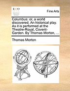 Columbus: Or, a World Discovered. an Historical Play. as It Is Performed at the Theatre-Royal, Covent-Garden. by Thomas Morton,