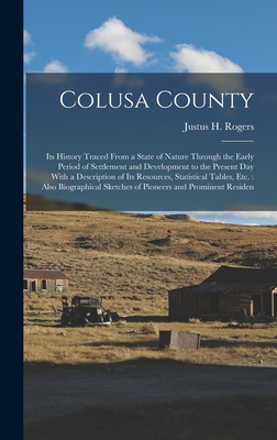 Colusa County: Its History Traced From a State of Nature Through the Early Period of Settlement and Development to the Present Day With a Description of Its Resources, Statistical Tables, Etc.: Also Biographical Sketches of Pioneers and Prominent Residen - Rogers, Justus H