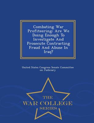 Combating War Profiteering: Are We Doing Enough to Investigate and Prosecute Contracting Fraud and Abuse in Iraq? - War College Series - United States Congress Senate Committee (Creator)