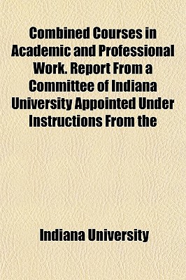 Combined Courses in Academic and Professional Work. Report from a Committee of Indiana University Appointed Under Instructions from the Association of - University, Indiana