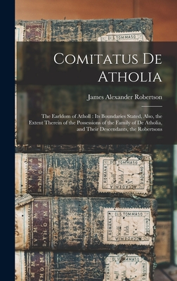 Comitatus De Atholia: The Earldom of Atholl: Its Boundaries Stated, Also, the Extent Therein of the Possessions of the Family of De Atholia, and Their Descendants, the Robertsons - Robertson, James Alexander