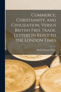 Commerce, Christianity, and Civilization, Versus British Free Trade. Letters in Reply to the London Times