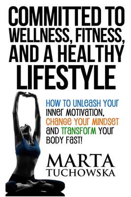 Committed to Wellness, Fitness, and a Healthy Lifestyle: How to Unleash Your Inner Motivation, Change Your Mindset and Transform Your Body Fast! - Tuchowska, Marta