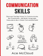 Communication Skills: Discover The Best Ways To Communicate, Be Charismatic, Use Body Language, Persuade & Be A Great Conversationalist