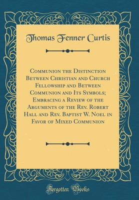 Communion the Distinction Between Christian and Church Fellowship and Between Communion and Its Symbols; Embracing a Review of the Arguments of the Rev. Robert Hall and Rev. Baptist W. Noel in Favor of Mixed Communion (Classic Reprint) - Curtis, Thomas Fenner