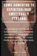 Como Aumentar Tu Espiritualidad Emocional Y Personal: Consigue El xito En Tu Vida Siendo Una Persona Espiritual, Aprende Las Afirmaciones Positivas Para Atraer La Felicidad a Tu Hogar