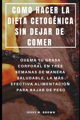 Como Hacer La Dieta Cetog?nica Sin Dejar de Comer: Quema Tu Grasa Corporal En Tres Semanas de Manera Saludable, La Ms Efectiva Alimentaci?n Para Bajar de Peso - Brown, Jessy M