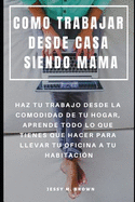 Como Trabajar Desde Casa Siendo Mama: Haz Tu Trabajo Desde La Comodidad de Tu Hogar, Aprende Todo Lo Que Tienes Que Hacer Para Llevar Tu Oficina a Tu Habitaci?n