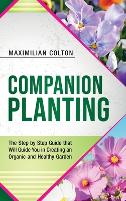 Companion Planting: The Step by Step Guide that Will Guide You in Creating an Organic and Healthy Garden - Colton, Maximilian