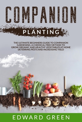 Companion Planting: The ultimate beginners guide to companion gardening. A chemical free method to grow organic and healthy vegetables at home deterring pests and increasing yield - Green, Edward