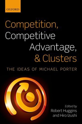 Competition, Competitive Advantage, and Clusters: The Ideas of Michael Porter - Huggins, Robert (Editor), and Izushi, Hiro (Editor)