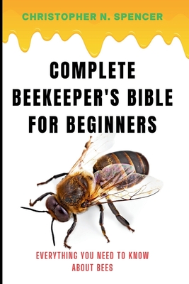 Complete Beekeeper's Bible for Beginners: Everything You Need to Know About Bees - Spencer, Christopher N