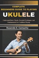 Complete Beginners Guide To Playing Ukulele: Understand Basic Chords, Essential Techniques And Fundamentals For Confident Playing