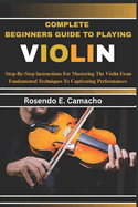 Complete Beginners Guide To Playing Violin: Step-By-Step Instructions For Mastering The Violin From Fundamental Techniques To Captivating Performances