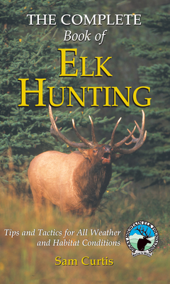 Complete Book of Elk Hunting: Tips And Tactics For All Weather And Habitat Conditions - Curtis, Sam