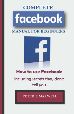 COMPLETE Facebook MANUAL FOR BEGINNERS: How to use Facebook Including secrets they don't tell you - Maxwell, Peter T
