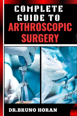 Complete Guide to Arthroscopic Surgery: Advanced Techniques, Minimally Invasive Procedures, Rehabilitation Protocols, And Recovery Strategies For Orthopedic Joint Conditions - Horan, Bruno, Dr.