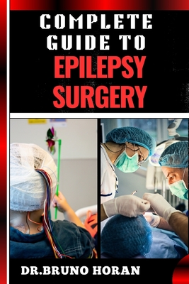 Complete Guide to Epilepsy Surgery: Comprehensive Handbook To Advanced Techniques, Patient Care, And Post-Surgical Outcomes - Horan, Bruno, Dr.